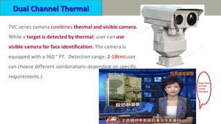 Dual Channel ThermalDual Channel Thermal
TVC series camera combines thermal and visible camera.
While a target is detected by thermal, user can use
visible camera for face identification. The camera is
equipped with a 360 ° PT. Detection range: 2-18km(user
can choose different combinations depending on specific
requirements.)
 