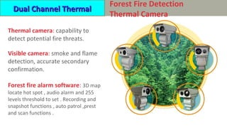 HP-TTVC 系列防火智能检测热成像摄像机
Thermal camera: capability to
detect potential fire threats.
Visible camera: smoke and flame
detection, accurate secondary
confirmation.
Forest fire alarm software: 3D map
locate hot spot , audio alarm and 255
levels threshold to set . Recording and
snapshot functions , auto patrol ,prest
and scan functions .
Forest Fire Detection
Thermal Camera
Dual Channel ThermalDual Channel Thermal
 