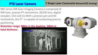 激光夜视机产品
BRC Series NIR laser Imaging Camera is comprised of
NIR laser, precise PT mechanism, SD/HD lens, digital
encoder, CCD and CU.With a precise pan and tilt
mechanism, the PT is capable of conducting precise
positioning.
Detection range: 800m in the daytime, 500m in
total darkness.
PTZ Laser CameraPTZ Laser Camera T Shape Laser Camera(HD Network/SD Analog)
 