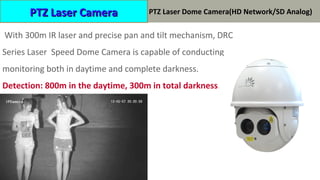 HP-DRC0412 系列激光高速球 ( 标清  高清 )
With 300m IR laser and precise pan and tilt mechanism, DRC
Series Laser Speed Dome Camera is capable of conducting
monitoring both in daytime and complete darkness.
Detection: 800m in the daytime, 300m in total darkness.
PTZ Laser CameraPTZ Laser Camera PTZ Laser Dome Camera(HD Network/SD Analog)
 