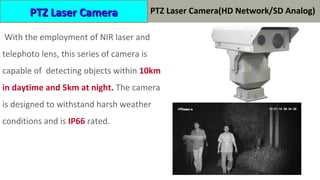 With the employment of NIR laser and
telephoto lens, this series of camera is
capable of detecting objects within 10km
in daytime and 5km at night. The camera
is designed to withstand harsh weather
conditions and is IP66 rated.
PTZ Laser CameraPTZ Laser Camera PTZ Laser Camera(HD Network/SD Analog)
 