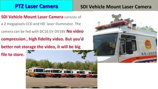 HP-SDI 车载高清激光摄像机
SDI Vehicle Mount Laser Camera consists of
a 2 megapixels CCD and HD laser illuminator. The
camera can be fed with DC10.5V-DV18V.No video
compression , high fidelity video. But you'd
better not storage the video, it will be big
file to store.
PTZ Laser CameraPTZ Laser Camera SDI Vehicle Mount Laser Camera
 
