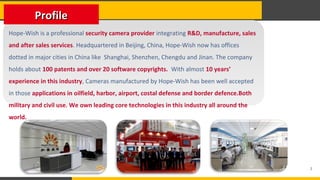 2
Hope-Wish is a professional security camera provider integrating R&D, manufacture, sales
and after sales services. Headquartered in Beijing, China, Hope-Wish now has offices
dotted in major cities in China like Shanghai, Shenzhen, Chengdu and Jinan. The company
holds about 100 patents and over 20 software copyrights. With almost 10 years’
experience in this industry, Cameras manufactured by Hope-Wish has been well accepted
in those applications in oilfield, harbor, airport, costal defense and border defence.Both
military and civil use. We own leading core technologies in this industry all around the
world.
ProfileProfile
 