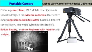HP-MRC0650C 便携摄录取证激光摄像机
Featuring covert laser, MRC Mobile Laser Camera is
specially designed for evidence collection. Its effective
range ranges from 300m to 1500m based on different
configuration. The whole system is consisted of a
lithium battery, a control keyboard with monitor and
a tripod.
Portable CameraPortable Camera Mobile Laser Camera for Evidence Gathering
 