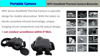 HP-MTC 系列便携式 成像 像机热 摄
MTC Series Handheld Thermal Camera is specially
design for mobile observation. With the latest no
blanks uncooled infrared technology, unique
imaging circuit components and AS optical design,
it can conduct surveillance within 4~6km.
Portable CameraPortable Camera MTC Handheld Thermal Camera-Binocular
 
