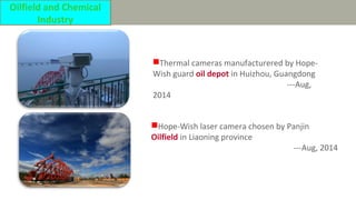 Thermal cameras manufacturered by Hope-
Wish guard oil depot in Huizhou, Guangdong
---Aug,
2014
Hope-Wish laser camera chosen by Panjin
Oilfield in Liaoning province
---Aug, 2014
Oilfield and Chemical
Industry
 