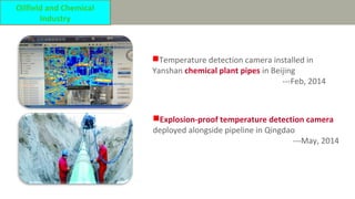 Temperature detection camera installed in
Yanshan chemical plant pipes in Beijing
---Feb, 2014
Explosion-proof temperature detection camera
deployed alongside pipeline in Qingdao
---May, 2014
Oilfield and Chemical
Industry
 
