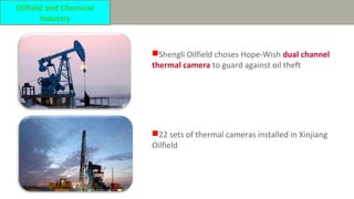 Shengli Oilfield choses Hope-Wish dual channel
thermal camera to guard against oil theft
22 sets of thermal cameras installed in Xinjiang
Oilfield
Oilfield and Chemical
Industry
 