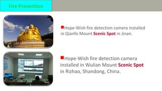 Hope-Wish fire detection camera installed
in Qianfo Mount Scenic Spot in Jinan.
Fire Prevention
Hope-Wish fire detection camera
installed in Wulian Mount Scenic Spot
in Rizhao, Shandong, China.
 