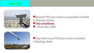 Network PTZ Laser Camera successfully installed
in Wujiang, Suzhou.
 City surveillance.
---December, 2015
Hope-Wish Laser PTZ Dome Camera installed
in Baoding, Hebei.
Safe City
 
