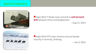 Hope-Wish T Shape Laser present in anti-terrorist
drill between China and Kyrghyzstan.
---Aug 11, 2013
Hope-Wish PTZ Laser Camera ensures border
security in Jeminay, Sinkiang.
---Jan 4, 2013
Special Industry
 