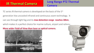 HP-TC 系列远距离热成像摄像机
TC series IR thermal camera is developed on the basis of the 5th
generation Vox uncooled infrared and continuous zoom technology. It
can see through light fog and its max detection range reaches 30km,
which makes it a perfect choice for marine culture, airport and railway.
More wider Field of View than laser or optical camera.
IR Thermal CameraIR Thermal Camera
Long Range PTZ Thermal
Camera
 