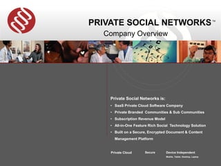 PRIVATE SOCIAL NETWORKS                                              TM




  Company Overview




    Private Social Networks is:
    • SaaS Private Cloud Software Company
    • Private Branded Communities & Sub Communities
    • Subscription Revenue Model
    • All-in-One Feature Rich Social Technology Solution
    • Built on a Secure, Encrypted Document & Content
      Management Platform


    Private Cloud     Secure       Device Independent
                                   Mobile, Tablet, Desktop, Laptop
 