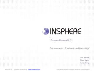  INSPHERE	
  Ltd 	
  Company	
  Reg.	
  8769144 	
  www.insphereltd.com	
   	
   	
   	
   	
  Copyright	
  of	
  INSPHERE	
  Ltd	
  unless	
  speciﬁcally	
  stated	
  otherwise
Ben Adeline
Oliver Martin
Craig Davey
Company Overview 2015
The innovators of ‘Value Added Metrology’
 