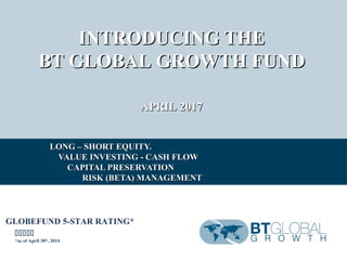 INTRODUCING THEINTRODUCING THE
BT GLOBAL GROWTH FUNDBT GLOBAL GROWTH FUND
APRIL 2017APRIL 2017
LONG – SHORT EQUITY.LONG – SHORT EQUITY.
VALUE INVESTING - CASH FLOWVALUE INVESTING - CASH FLOW
CAPITAL PRESERVATIONCAPITAL PRESERVATION
RISK (BETA) MANAGEMENTRISK (BETA) MANAGEMENT
GLOBEFUND 5-STAR RATING*

*as of April 30th
, 2014
 