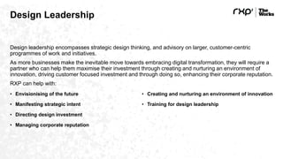 Design Leadership
Design leadership encompasses strategic design thinking, and advisory on larger, customer-centric
programmes of work and initiatives.
As more businesses make the inevitable move towards embracing digital transformation, they will require a
partner who can help them maximise their investment through creating and nurturing an environment of
innovation, driving customer focused investment and through doing so, enhancing their corporate reputation.
RXP can help with:
• Envisionising of the future
• Manifesting strategic intent
• Directing design investment
• Managing corporate reputation
• Creating and nurturing an environment of innovation
• Training for design leadership
 