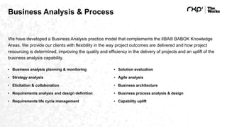 Business Analysis & Process
We have developed a Business Analysis practice model that complements the IIBA® BABOK Knowledge
Areas. We provide our clients with flexibility in the way project outcomes are delivered and how project
resourcing is determined, improving the quality and efficiency in the delivery of projects and an uplift of the
business analysis capability.
• Business analysis planning & monitoring
• Strategy analysis
• Elicitation & collaboration
• Requirements analysis and design definition
• Requirements life cycle management
• Solution evaluation
• Agile analysis
• Business architecture
• Business process analysis & design
• Capability uplift
 