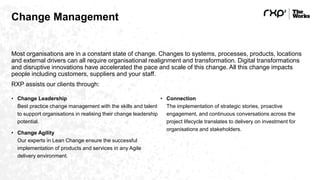 Change Management
Most organisations are in a constant state of change. Changes to systems, processes, products, locations
and external drivers can all require organisational realignment and transformation. Digital transformations
and disruptive innovations have accelerated the pace and scale of this change. All this change impacts
people including customers, suppliers and your staff.
RXP assists our clients through:
• Change Leadership
Best practice change management with the skills and talent
to support organisations in realising their change leadership
potential.
• Change Agility
Our experts in Lean Change ensure the successful
implementation of products and services in any Agile
delivery environment.
• Connection
The implementation of strategic stories, proactive
engagement, and continuous conversations across the
project lifecycle translates to delivery on investment for
organisations and stakeholders.
 