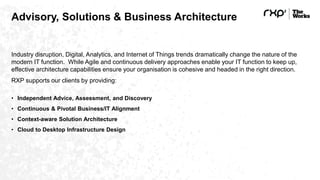 Advisory, Solutions & Business Architecture
Industry disruption, Digital, Analytics, and Internet of Things trends dramatically change the nature of the
modern IT function. While Agile and continuous delivery approaches enable your IT function to keep up,
effective architecture capabilities ensure your organisation is cohesive and headed in the right direction.
RXP supports our clients by providing:
• Independent Advice, Assessment, and Discovery
• Continuous & Pivotal Business/IT Alignment
• Context-aware Solution Architecture
• Cloud to Desktop Infrastructure Design
 
