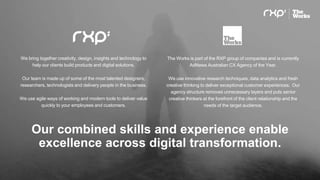 Our combined skills and experience enable
excellence across digital transformation.
We bring together creativity, design, insights and technology to
help our clients build products and digital solutions.
Our team is made up of some of the most talented designers,
researchers, technologists and delivery people in the business.
We use agile ways of working and modern tools to deliver value
quickly to your employees and customers.
The Works is part of the RXP group of companies and is currently
AdNews Australian CX Agency of the Year.
We use innovative research techniques, data analytics and fresh
creative thinking to deliver exceptional customer experiences. Our
agency structure removes unnecessary layers and puts senior
creative thinkers at the forefront of the client relationship and the
needs of the target audience.
 