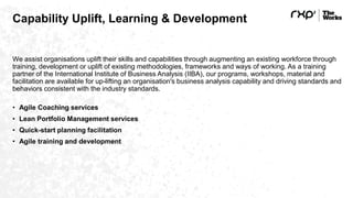 Capability Uplift, Learning & Development
We assist organisations uplift their skills and capabilities through augmenting an existing workforce through
training, development or uplift of existing methodologies, frameworks and ways of working. As a training
partner of the International Institute of Business Analysis (IIBA), our programs, workshops, material and
facilitation are available for up-lifting an organisation's business analysis capability and driving standards and
behaviors consistent with the industry standards.
• Agile Coaching services
• Lean Portfolio Management services
• Quick-start planning facilitation
• Agile training and development
 