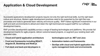 Application & Cloud Development
Successful applications development projects require not only the right technical skills, but the right team
culture and structure. Modern agile development practices need to be supported by the right Dev-ops
processes and tools to generate team velocity and ensure quality. RXP makes significant investments in our
staff and work environments to attract and retain the right technical and support staff for our software
development teams.
RXP provides development capability across a range of leading technologies and platforms. We provide full
development teams for agile projects, deliver outcome based projects, or augment your existing team with
specialist roles.
• Cloud and hybrid application architecture
• Front end frameworks including REACT,
AngularJS, Bootstrap and Node.js
• Full stack and back-end developers in
technologies such as .NET and Java
• Automation testers and frameworks
• DevOps with cloud and hybrid application life-
cycle management tools and environments
 