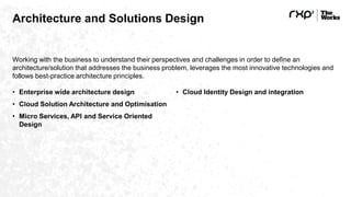 Architecture and Solutions Design
Working with the business to understand their perspectives and challenges in order to define an
architecture/solution that addresses the business problem, leverages the most innovative technologies and
follows best-practice architecture principles.
• Enterprise wide architecture design
• Cloud Solution Architecture and Optimisation
• Micro Services, API and Service Oriented
Design
• Cloud Identity Design and integration
 