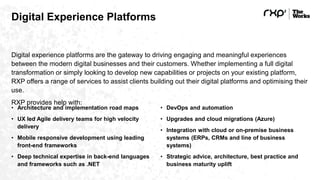 Digital Experience Platforms
Digital experience platforms are the gateway to driving engaging and meaningful experiences
between the modern digital businesses and their customers. Whether implementing a full digital
transformation or simply looking to develop new capabilities or projects on your existing platform,
RXP offers a range of services to assist clients building out their digital platforms and optimising their
use.
RXP provides help with:
• Architecture and implementation road maps
• UX led Agile delivery teams for high velocity
delivery
• Mobile responsive development using leading
front-end frameworks
• Deep technical expertise in back-end languages
and frameworks such as .NET
• DevOps and automation
• Upgrades and cloud migrations (Azure)
• Integration with cloud or on-premise business
systems (ERPs, CRMs and line of business
systems)
• Strategic advice, architecture, best practice and
business maturity uplift
 