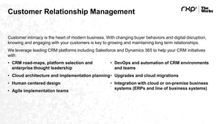 Customer Relationship Management
Customer intimacy is the heart of modern business. With changing buyer behaviors and digital disruption,
knowing and engaging with your customers is key to growing and maintaining long term relationships.
We leverage leading CRM platforms including Salesforce and Dynamics 365 to help your CRM initiatives
with:
• CRM road-maps, platform selection and
enterprise thought leadership
• Cloud architecture and implementation planning
• Human centered design
• Agile implementation teams
• DevOps and automation of CRM environments
and teams
• Upgrades and cloud migrations
• Integration with cloud or on-premise business
systems (ERPs and line of business systems)
 