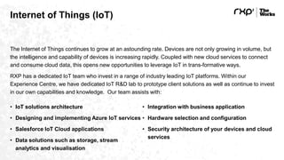 Internet of Things (IoT)
The Internet of Things continues to grow at an astounding rate. Devices are not only growing in volume, but
the intelligence and capability of devices is increasing rapidly. Coupled with new cloud services to connect
and consume cloud data, this opens new opportunities to leverage IoT in trans-formative ways.
RXP has a dedicated IoT team who invest in a range of industry leading IoT platforms. Within our
Experience Centre, we have dedicated IoT R&D lab to prototype client solutions as well as continue to invest
in our own capabilities and knowledge. Our team assists with:
• IoT solutions architecture
• Designing and implementing Azure IoT services
• Salesforce IoT Cloud applications
• Data solutions such as storage, stream
analytics and visualisation
• Integration with business application
• Hardware selection and configuration
• Security architecture of your devices and cloud
services
 