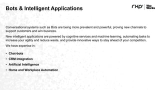 Bots & Intelligent Applications
Conversational systems such as Bots are being more prevalent and powerful, proving new channels to
support customers and win business.
New intelligent applications are powered by cognitive services and machine learning, automating tasks to
increase your agility and reduce waste, and provide innovative ways to stay ahead of your competition.
We have expertise in:
• Chat-bots
• CRM Integration
• Artificial Intelligence
• Home and Workplace Automation
 