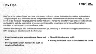 Dev Ops
DevOps is the fusion of team structure, processes, tools and culture that underpins modern agile delivery.
The goal of agile is to continually iterate and generate rapid increments of value to the business, but still
needs to be deployed into production to realise that value. Hence the role of DevOps is to generate velocity,
and supports agile by automating processes, driving quality, ensuring governance and freeing team
members to concentrate on more valuable tasks.
Whether embarking on your first steps towards DevOps, or looking to enhance existing processes or tools,
RXP can provide assistance with the following:
• Cloud infrastructure automation on Azure and
AWS
• Development support frameworks such as
service virtualisation
• CI and CD tooling and uplift
• Moving workloads such as Dev/Test to the cloud
 