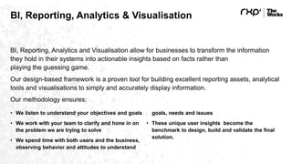 BI, Reporting, Analytics & Visualisation
BI, Reporting, Analytics and Visualisation allow for businesses to transform the information
they hold in their systems into actionable insights based on facts rather than
playing the guessing game.
Our design-based framework is a proven tool for building excellent reporting assets, analytical
tools and visualisations to simply and accurately display information.
Our methodology ensures:
• We listen to understand your objectives and goals
• We work with your team to clarify and hone in on
the problem we are trying to solve
• We spend time with both users and the business,
observing behavior and attitudes to understand
goals, needs and issues
• These unique user insights become the
benchmark to design, build and validate the final
solution.
 
