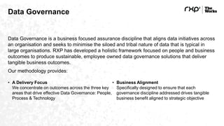 Data Governance
Data Governance is a business focused assurance discipline that aligns data initiatives across
an organisation and seeks to minimise the siloed and tribal nature of data that is typical in
large organisations. RXP has developed a holistic framework focused on people and business
outcomes to produce sustainable, employee owned data governance solutions that deliver
tangible business outcomes.
Our methodology provides:
• A Delivery Focus
We concentrate on outcomes across the three key
areas that drive effective Data Governance: People,
Process & Technology
• Business Alignment
Specifically designed to ensure that each
governance discipline addressed drives tangible
business benefit aligned to strategic objective
 