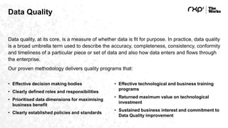 Data Quality
Data quality, at its core, is a measure of whether data is fit for purpose. In practice, data quality
is a broad umbrella term used to describe the accuracy, completeness, consistency, conformity
and timeliness of a particular piece or set of data and also how data enters and flows through
the enterprise.
Our proven methodology delivers quality programs that:
• Effective decision making bodies
• Clearly defined roles and responsibilities
• Prioritised data dimensions for maximising
business benefit
• Clearly established policies and standards
• Effective technological and business training
programs
• Returned maximum value on technological
investment
• Sustained business interest and commitment to
Data Quality improvement
 