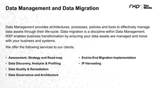 Data Management and Data Migration
Data Management provides architectures, processes, policies and tools to effectively manage
data assets through their life-cycle. Data migration is a discipline within Data Management.
RXP enables business transformation by ensuring your data assets are managed and move
with your business and systems.
We offer the following services to our clients:
• Assessment, Strategy and Road-map
• Data Discovery, Analysis & Profiling
• Data Quality & Remediation
• Data Governance and Architecture
• End-to-End Migration Implementation
• IP Harvesting
 