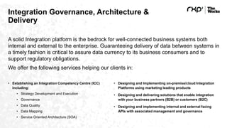 Integration Governance, Architecture &
Delivery
A solid Integration platform is the bedrock for well-connected business systems both
internal and external to the enterprise. Guaranteeing delivery of data between systems in
a timely fashion is critical to assure data currency to its business consumers and to
support regulatory obligations.
We offer the following services helping our clients in:
• Establishing an Integration Competency Centre (ICC)
including:
• Strategy Development and Execution
• Governance
• Data Quality
• Data Mapping
• Service Oriented Architecture (SOA)
• Designing and Implementing on-premise/cloud Integration
Platforms using marketing leading products
• Designing and delivering solutions that enable integration
with your business partners (B2B) or customers (B2C)
• Designing and implementing internal and external facing
APIs with associated management and governance
 
