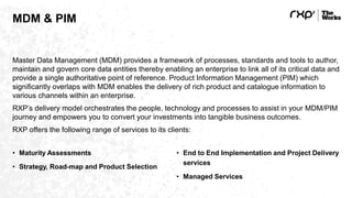 MDM & PIM
Master Data Management (MDM) provides a framework of processes, standards and tools to author,
maintain and govern core data entities thereby enabling an enterprise to link all of its critical data and
provide a single authoritative point of reference. Product Information Management (PIM) which
significantly overlaps with MDM enables the delivery of rich product and catalogue information to
various channels within an enterprise.
RXP’s delivery model orchestrates the people, technology and processes to assist in your MDM/PIM
journey and empowers you to convert your investments into tangible business outcomes.
RXP offers the following range of services to its clients:
• Maturity Assessments
• Strategy, Road-map and Product Selection
• End to End Implementation and Project Delivery
services
• Managed Services
 