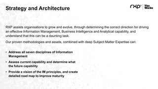 Strategy and Architecture
RXP assists organisations to grow and evolve, through determining the correct direction for driving
an effective Information Management, Business Intelligence and Analytical capability, and
understand that this can be a daunting task.
Our proven methodologies and assets, combined with deep Subject Matter Expertise can:
• Address all seven disciplines of Information
Management
• Assess current capability and determine what
the future capability
• Provide a vision of the IM principles, and create
detailed road map to improve maturity
 