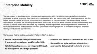 Enterprise Mobility
We are experts in aligning process improvement opportunities with the right technology platforms to deliver
anywhere, anytime, anyplace. Our clients are organisations who are transforming their existing customer service
levels, increase mobile workforce productivity and stay ahead of the competition. We deliver mobile enabled
services that increases the efficiency of our clients’ distributed workforce which provides enhanced monitoring and
visibility of service status and outcomes. By extending mobile capabilities across organisational boundaries it
facilitates streamlined and consistent business processes which highlight end to end service impacts and help
identify new business opportunities.
We leverage Redhat Mobile Application Platform (MAP) to deliver:
• Offline capabilities and synchronisation
framework for maximum workforce flexibility
• Whole lifecycle process - development through
to management on a single platform
• Platform as a Service – cloud hosted end to end
• Support for an agile, collaborative delivery
approach to delivery (native, hybrid or web)
 
