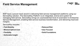 Field Service Management
RXP have a proven track record in delivering field service management platforms using our
ServiceKey solution. The ServiceKey Platform is an integrated, end-to-end system for
managing field service. ServiceKey brings an unprecedented level of automation to Enterprise
Service Management, enabling field service business transformation, and delivering improved
margins.
ServiceKey includes:
• Field Mobility
• Minimal Upfront Cost
• Flexibility
• Actionable Insight
• Reduced Risk
• User Focused
• Solid Foundations
 