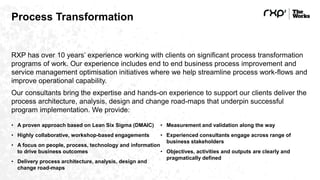 Process Transformation
RXP has over 10 years’ experience working with clients on significant process transformation
programs of work. Our experience includes end to end business process improvement and
service management optimisation initiatives where we help streamline process work-flows and
improve operational capability.
Our consultants bring the expertise and hands-on experience to support our clients deliver the
process architecture, analysis, design and change road-maps that underpin successful
program implementation. We provide:
• A proven approach based on Lean Six Sigma (DMAIC)
• Highly collaborative, workshop-based engagements
• A focus on people, process, technology and information
to drive business outcomes
• Delivery process architecture, analysis, design and
change road-maps
• Measurement and validation along the way
• Experienced consultants engage across range of
business stakeholders
• Objectives, activities and outputs are clearly and
pragmatically defined
 