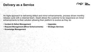 Delivery as a Service
An Agile approach to delivering defect and minor enhancements, process driven monthly
release cycle with a retained team. DaaS allows the customer to be responsive on minor
enhancements to their solution allowing their platform to evolve as they do
• Incident & Defect Management
• Request Management (Minor Enhancements)
• Knowledge Management
• Upgrades
• Strategic Services
 