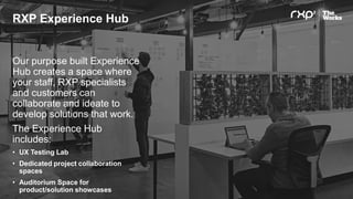 RXP Experience Hub
Our purpose built Experience
Hub creates a space where
your staff, RXP specialists
and customers can
collaborate and ideate to
develop solutions that work.
The Experience Hub
includes:
• UX Testing Lab
• Dedicated project collaboration
spaces
• Auditorium Space for
product/solution showcases
 