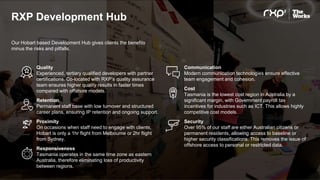 RXP Development Hub
Our Hobart based Development Hub gives clients the benefits
minus the risks and pitfalls.
Quality
Experienced, tertiary qualified developers with partner
certifications. Co-located with RXP’s quality assurance
team ensures higher quality results in faster times
compared with offshore models.
Retention
Permanent staff base with low turnover and structured
career plans, ensuring IP retention and ongoing support.
Proximity
On occasions when staff need to engage with clients,
Hobart is only a 1hr flight from Melbourne or 2hr flight
from Sydney.
Responsiveness
Tasmania operates in the same time zone as eastern
Australia, therefore eliminating loss of productivity
between regions.
Communication
Modern communication technologies ensure effective
team engagement and cohesion.
Cost
Tasmania is the lowest cost region in Australia by a
significant margin, with Government payroll tax
incentives for industries such as ICT. This allows highly
competitive cost models.
Security
Over 95% of our staff are either Australian citizens or
permanent residents, allowing access to baseline or
higher security classifications. This removes the issue of
offshore access to personal or restricted data.
 