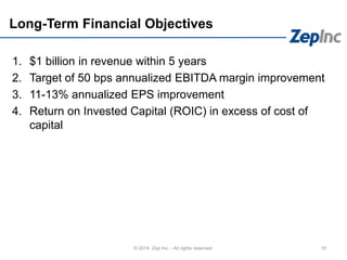 Long-Term Financial Objectives
1. $1 billion in revenue within 5 years
2. Target of 50 bps annualized EBITDA margin improvement
3. 11-13% annualized EPS improvement
4. Return on Invested Capital (ROIC) in excess of cost of
capital
10© 2014 Zep Inc. - All rights reserved.
 