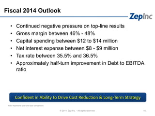 Fiscal 2014 Outlook
• Continued negative pressure on top-line results
• Gross margin between 46% - 48%
• Capital spending between $12 to $14 million
• Net interest expense between $8 - $9 million
• Tax rate between 35.5% and 36.5%
• Approximately half-turn improvement in Debt to EBITDA
ratio
15© 2014 Zep Inc. - All rights reserved.
Note: Represents year-over-year comparisons.
Confident in Ability to Drive Cost Reduction & Long-Term Strategy
 