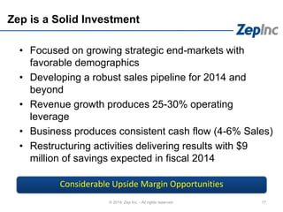 Zep is a Solid Investment
• Focused on growing strategic end-markets with
favorable demographics
• Developing a robust sales pipeline for 2014 and
beyond
• Revenue growth produces 25-30% operating
leverage
• Business produces consistent cash flow (4-6% Sales)
• Restructuring activities delivering results with $9
million of savings expected in fiscal 2014
17© 2014 Zep Inc. - All rights reserved.
Considerable Upside Margin Opportunities
 