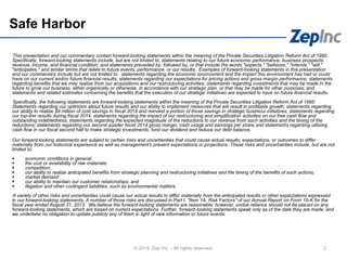 Safe Harbor
This presentation and our commentary contain forward-looking statements within the meaning of the Private Securities Litigation Reform Act of 1995.
Specifically, forward-looking statements include, but are not limited to, statements relating to our future economic performance, business prospects,
revenue, income, and financial condition; and statements preceded by, followed by, or that include the words "expects," "believes," "intends," "will,"
"anticipates," and similar terms that relate to future events, performance, or our results. Examples of forward-looking statements in this presentation
and our commentary include but are not limited to: statements regarding the economic environment and the impact this environment has had or could
have on our current and/or future financial results; statements regarding our expectations for pricing actions and gross margin performance; statements
regarding benefits that we may realize from our acquisitions and our restructuring activities; statements regarding investments that may be made in the
future to grow our business, either organically or otherwise, in accordance with our strategic plan, or that may be made for other purposes; and
statements and related estimates concerning the benefits that the execution of our strategic initiatives are expected to have on future financial results.
Specifically, the following statements are forward-looking statements within the meaning of the Private Securities Litigation Reform Act of 1995:
Statements regarding our optimism about future results and our ability to implement measures that will result in profitable growth; statements regarding
our ability to realize $9 million of cost savings in fiscal 2014 and reinvest a portion of those savings in strategic business initiatives; statements regarding
our top-line results during fiscal 2014; statements regarding the impact of our restructuring and simplification activities on our free cash flow and
outstanding indebtedness; statements regarding the expected magnitude of the reductions to our revenue from such activities and the timing of the
reductions; statements regarding our second quarter fiscal 2014 gross margin, cash usage and earnings per share and statements regarding utilizing
cash flow in our fiscal second half to make strategic investments, fund our dividend and reduce our debt balance.
Our forward-looking statements are subject to certain risks and uncertainties that could cause actual results, expectations, or outcomes to differ
materially from our historical experience as well as management's present expectations or projections. These risks and uncertainties include, but are not
limited to:
 economic conditions in general;
 the cost or availability of raw materials;
 competition;
 our ability to realize anticipated benefits from strategic planning and restructuring initiatives and the timing of the benefits of such actions;
 market demand
 our ability to maintain our customer relationships; and
 litigation and other contingent liabilities, such as environmental matters.
A variety of other risks and uncertainties could cause our actual results to differ materially from the anticipated results or other expectations expressed
in our forward-looking statements. A number of those risks are discussed in Part I, "Item 1A. Risk Factors" of our Annual Report on Form 10-K for the
fiscal year ended August 31, 2013. We believe the forward-looking statements are reasonable; however, undue reliance should not be placed on any
forward-looking statements, which are based on current expectations. Further, forward-looking statements speak only as of the date they are made, and
we undertake no obligation to update publicly any of them in light of new information or future events.
2© 2014 Zep Inc. - All rights reserved.
 