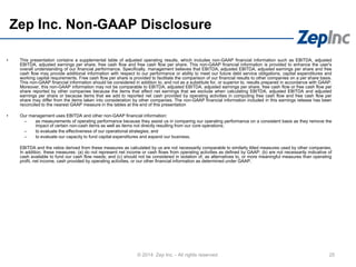 Zep Inc. Non-GAAP Disclosure
© 2014 Zep Inc. - All rights reserved. 25
• This presentation contains a supplemental table of adjusted operating results, which includes non-GAAP financial information such as EBITDA, adjusted
EBITDA, adjusted earnings per share, free cash flow and free cash flow per share. This non-GAAP financial information is provided to enhance the user's
overall understanding of our financial performance. Specifically, management believes that EBITDA, adjusted EBITDA, adjusted earnings per share and free
cash flow may provide additional information with respect to our performance or ability to meet our future debt service obligations, capital expenditures and
working capital requirements. Free cash flow per share is provided to facilitate the comparison of our financial results to other companies on a per share basis.
This non-GAAP financial information should be considered in addition to, and not as a substitute for, or superior to, results prepared in accordance with GAAP.
Moreover, this non-GAAP information may not be comparable to EBITDA, adjusted EBITDA, adjusted earnings per share, free cash flow or free cash flow per
share reported by other companies because the items that affect net earnings that we exclude when calculating EBITDA, adjusted EBITDA and adjusted
earnings per share or because items that we add to reported net cash provided by operating activities in computing free cash flow and free cash flow per
share may differ from the items taken into consideration by other companies. The non-GAAP financial information included in this earnings release has been
reconciled to the nearest GAAP measure in the tables at the end of this presentation
• Our management uses EBITDA and other non-GAAP financial information:
– as measurements of operating performance because they assist us in comparing our operating performance on a consistent basis as they remove the
impact of certain non-cash items as well as items not directly resulting from our core operations;
– to evaluate the effectiveness of our operational strategies; and
– to evaluate our capacity to fund capital expenditures and expand our business.
EBITDA and the ratios derived from these measures as calculated by us are not necessarily comparable to similarly titled measures used by other companies.
In addition, these measures: (a) do not represent net income or cash flows from operating activities as defined by GAAP; (b) are not necessarily indicative of
cash available to fund our cash flow needs; and (c) should not be considered in isolation of, as alternatives to, or more meaningful measures than operating
profit, net income, cash provided by operating activities, or our other financial information as determined under GAAP.
 